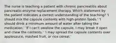 The nurse is teaching a patient with chronic pancreatitis about pancreatic-enzyme replacement therapy. Which statement by the patient indicates a correct understanding of the teaching? 'I should mix the capsule contents with high-protein foods.' 'I should drink a minimum amount of water after taking the medication.' 'If I can't swallow the capsule, I may break it open and chew the contents.' 'I may spread the capsule contents over applesauce, mashed fruit, or rice cereal.'