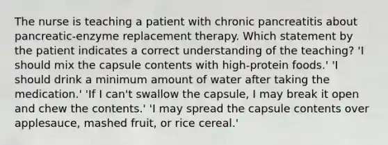 The nurse is teaching a patient with chronic pancreatitis about pancreatic-enzyme replacement therapy. Which statement by the patient indicates a correct understanding of the teaching? 'I should mix the capsule contents with high-protein foods.' 'I should drink a minimum amount of water after taking the medication.' 'If I can't swallow the capsule, I may break it open and chew the contents.' 'I may spread the capsule contents over applesauce, mashed fruit, or rice cereal.'