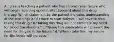 A nurse is teaching a patient who has chronic renal failure who will begin receiving epoetin alfa [Epogen] about this drug therapy. Which statement by the patient indicates understanding of the teaching? a."If I have to start dialysis, I will have to stop taking this drug." b."Taking this drug will not eliminate my need for blood transfusions." c."Taking this medication will prevent the need for dialysis in the future." d."When I take this, my serum ferritin levels will increase."