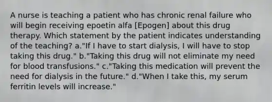 A nurse is teaching a patient who has chronic renal failure who will begin receiving epoetin alfa [Epogen] about this drug therapy. Which statement by the patient indicates understanding of the teaching? a."If I have to start dialysis, I will have to stop taking this drug." b."Taking this drug will not eliminate my need for blood transfusions." c."Taking this medication will prevent the need for dialysis in the future." d."When I take this, my serum ferritin levels will increase."