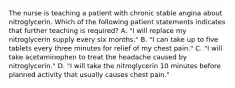 The nurse is teaching a patient with chronic stable angina about nitroglycerin. Which of the following patient statements indicates that further teaching is required? A. "I will replace my nitroglycerin supply every six months." B. "I can take up to five tablets every three minutes for relief of my chest pain." C. "I will take acetaminophen to treat the headache caused by nitroglycerin." D. "I will take the nitroglycerin 10 minutes before planned activity that usually causes chest pain."