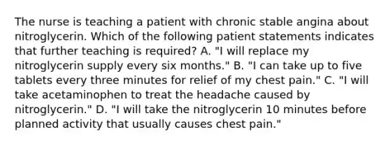 The nurse is teaching a patient with chronic stable angina about nitroglycerin. Which of the following patient statements indicates that further teaching is required? A. "I will replace my nitroglycerin supply every six months." B. "I can take up to five tablets every three minutes for relief of my chest pain." C. "I will take acetaminophen to treat the headache caused by nitroglycerin." D. "I will take the nitroglycerin 10 minutes before planned activity that usually causes chest pain."