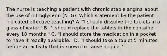 The nurse is teaching a patient with chronic stable angina about the use of nitroglycerin (NTG). Which statement by the patient indicated effective teaching? A. "I should dissolve the tablets in a glass of water." B. "I should replace the tablets in the container every 18 months." C. "I should store the medication in a pocket to have it readily available." D. "I should take a tablet 5 minutes before an activity that is known to cause angina."