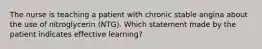 The nurse is teaching a patient with chronic stable angina about the use of nitroglycerin (NTG). Which statement made by the patient indicates effective learning?