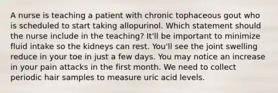 A nurse is teaching a patient with chronic tophaceous gout who is scheduled to start taking allopurinol. Which statement should the nurse include in the teaching? It'll be important to minimize fluid intake so the kidneys can rest. You'll see the joint swelling reduce in your toe in just a few days. You may notice an increase in your pain attacks in the first month. We need to collect periodic hair samples to measure uric acid levels.