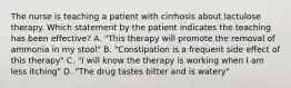 The nurse is teaching a patient with cirrhosis about lactulose therapy. Which statement by the patient indicates the teaching has been effective? A. "This therapy will promote the removal of ammonia in my stool" B. "Constipation is a frequent side effect of this therapy" C. "I will know the therapy is working when I am less itching" D. "The drug tastes bitter and is watery"