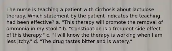 The nurse is teaching a patient with cirrhosis about lactulose therapy. Which statement by the patient indicates the teaching had been effective? a. "This therapy will promote the removal of ammonia in my stool." b. "Constipation is a frequent side effect of this therapy." c. "I will know the therapy is working when I am less itchy." d. "The drug tastes bitter and is watery."