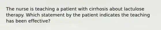 The nurse is teaching a patient with cirrhosis about lactulose therapy. Which statement by the patient indicates the teaching has been effective?