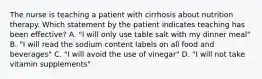 The nurse is teaching a patient with cirrhosis about nutrition therapy. Which statement by the patient indicates teaching has been effective? A. "I will only use table salt with my dinner meal" B. "I will read the sodium content labels on all food and beverages" C. "I will avoid the use of vinegar" D. "I will not take vitamin supplements"