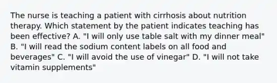 The nurse is teaching a patient with cirrhosis about nutrition therapy. Which statement by the patient indicates teaching has been effective? A. "I will only use table salt with my dinner meal" B. "I will read the sodium content labels on all food and beverages" C. "I will avoid the use of vinegar" D. "I will not take vitamin supplements"