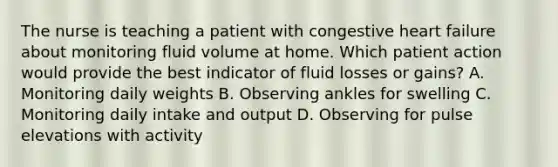 The nurse is teaching a patient with congestive heart failure about monitoring fluid volume at home. Which patient action would provide the best indicator of fluid losses or gains? A. Monitoring daily weights B. Observing ankles for swelling C. Monitoring daily intake and output D. Observing for pulse elevations with activity