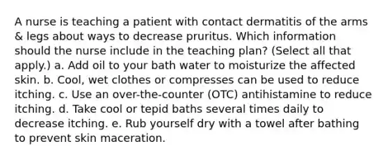 A nurse is teaching a patient with contact dermatitis of the arms & legs about ways to decrease pruritus. Which information should the nurse include in the teaching plan? (Select all that apply.) a. Add oil to your bath water to moisturize the affected skin. b. Cool, wet clothes or compresses can be used to reduce itching. c. Use an over-the-counter (OTC) antihistamine to reduce itching. d. Take cool or tepid baths several times daily to decrease itching. e. Rub yourself dry with a towel after bathing to prevent skin maceration.