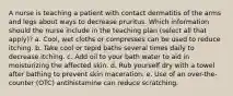 A nurse is teaching a patient with contact dermatitis of the arms and legs about ways to decrease pruritus. Which information should the nurse include in the teaching plan (select all that apply)? a. Cool, wet cloths or compresses can be used to reduce itching. b. Take cool or tepid baths several times daily to decrease itching. c. Add oil to your bath water to aid in moisturizing the affected skin. d. Rub yourself dry with a towel after bathing to prevent skin maceration. e. Use of an over-the-counter (OTC) antihistamine can reduce scratching.