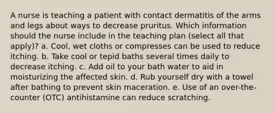 A nurse is teaching a patient with contact dermatitis of the arms and legs about ways to decrease pruritus. Which information should the nurse include in the teaching plan (select all that apply)? a. Cool, wet cloths or compresses can be used to reduce itching. b. Take cool or tepid baths several times daily to decrease itching. c. Add oil to your bath water to aid in moisturizing the affected skin. d. Rub yourself dry with a towel after bathing to prevent skin maceration. e. Use of an over-the-counter (OTC) antihistamine can reduce scratching.