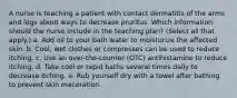 A nurse is teaching a patient with contact dermatitis of the arms and legs about ways to decrease pruritus. Which information should the nurse include in the teaching plan? (Select all that apply.) a. Add oil to your bath water to moisturize the affected skin. b. Cool, wet clothes or compresses can be used to reduce itching. c. Use an over-the-counter (OTC) antihistamine to reduce itching. d. Take cool or tepid baths several times daily to decrease itching. e. Rub yourself dry with a towel after bathing to prevent skin maceration.