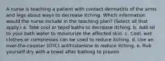 A nurse is teaching a patient with contact dermatitis of the arms and legs about ways to decrease itching. Which information would the nurse include in the teaching plan? (Select all that apply.) a. Take cool or tepid baths to decrease itching. b. Add oil to your bath water to moisturize the affected skin. c. Cool, wet clothes or compresses can be used to reduce itching. d. Use an over-the-counter (OTC) antihistamine to reduce itching. e. Rub yourself dry with a towel after bathing to preven