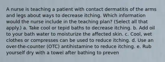 A nurse is teaching a patient with contact dermatitis of the arms and legs about ways to decrease itching. Which information would the nurse include in the teaching plan? (Select all that apply.) a. Take cool or tepid baths to decrease itching. b. Add oil to your bath water to moisturize the affected skin. c. Cool, wet clothes or compresses can be used to reduce itching. d. Use an over-the-counter (OTC) antihistamine to reduce itching. e. Rub yourself dry with a towel after bathing to preven