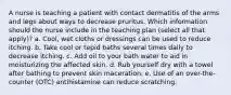 A nurse is teaching a patient with contact dermatitis of the arms and legs about ways to decrease pruritus. Which information should the nurse include in the teaching plan (select all that apply)? a. Cool, wet cloths or dressings can be used to reduce itching. b. Take cool or tepid baths several times daily to decrease itching. c. Add oil to your bath water to aid in moisturizing the affected skin. d. Rub yourself dry with a towel after bathing to prevent skin maceration. e. Use of an over-the-counter (OTC) antihistamine can reduce scratching.