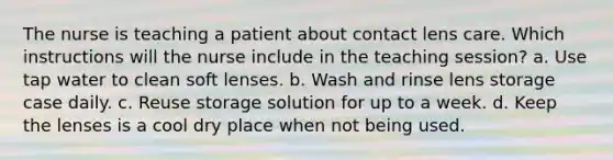 The nurse is teaching a patient about contact lens care. Which instructions will the nurse include in the teaching session? a. Use tap water to clean soft lenses. b. Wash and rinse lens storage case daily. c. Reuse storage solution for up to a week. d. Keep the lenses is a cool dry place when not being used.