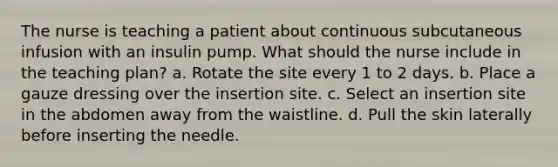 The nurse is teaching a patient about continuous subcutaneous infusion with an insulin pump. What should the nurse include in the teaching plan? a. Rotate the site every 1 to 2 days. b. Place a gauze dressing over the insertion site. c. Select an insertion site in the abdomen away from the waistline. d. Pull the skin laterally before inserting the needle.