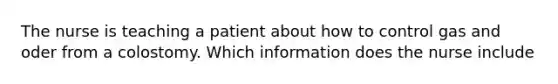 The nurse is teaching a patient about how to control gas and oder from a colostomy. Which information does the nurse include