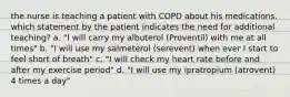 the nurse is teaching a patient with COPD about his medications. which statement by the patient indicates the need for additional teaching? a. "I will carry my albuterol (Proventil) with me at all times" b. "I will use my salmeterol (serevent) when ever I start to feel short of breath" c. "I will check my heart rate before and after my exercise period" d. "I will use my ipratropium (atrovent) 4 times a day"