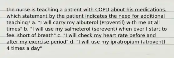 the nurse is teaching a patient with COPD about his medications. which statement by the patient indicates the need for additional teaching? a. "I will carry my albuterol (Proventil) with me at all times" b. "I will use my salmeterol (serevent) when ever I start to feel short of breath" c. "I will check my heart rate before and after my exercise period" d. "I will use my ipratropium (atrovent) 4 times a day"