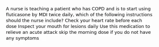 A nurse is teaching a patient who has COPD and is to start using fluticasone by MDI twice daily, which of the following instructions should the nurse include? Check your heart rate before each dose Inspect your mouth for lesions daily Use this medication to relieve an acute attack skip the morning dose if you do not have any symptoms