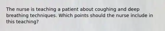 The nurse is teaching a patient about coughing and deep breathing techniques. Which points should the nurse include in this teaching?