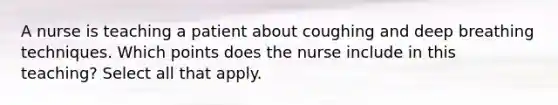 A nurse is teaching a patient about coughing and deep breathing techniques. Which points does the nurse include in this teaching? Select all that apply.