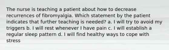 The nurse is teaching a patient about how to decrease recurrences of fibromyalgia. Which statement by the patient indicates that further teaching is needed? a. I will try to avoid my triggers b. I will rest whenever I have pain c. I will establish a regular sleep pattern d. I will find healthy ways to cope with stress