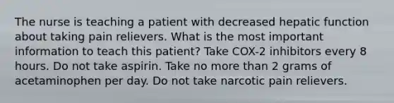 The nurse is teaching a patient with decreased hepatic function about taking pain relievers. What is the most important information to teach this patient? Take COX-2 inhibitors every 8 hours. Do not take aspirin. Take no more than 2 grams of acetaminophen per day. Do not take narcotic pain relievers.