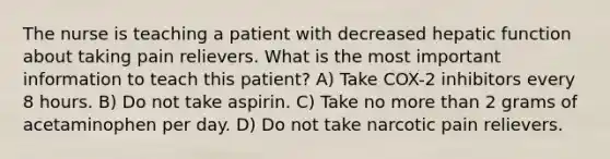 The nurse is teaching a patient with decreased hepatic function about taking pain relievers. What is the most important information to teach this patient? A) Take COX-2 inhibitors every 8 hours. B) Do not take aspirin. C) Take no more than 2 grams of acetaminophen per day. D) Do not take narcotic pain relievers.