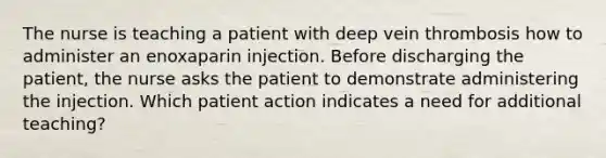 The nurse is teaching a patient with deep vein thrombosis how to administer an enoxaparin injection. Before discharging the patient, the nurse asks the patient to demonstrate administering the injection. Which patient action indicates a need for additional teaching?