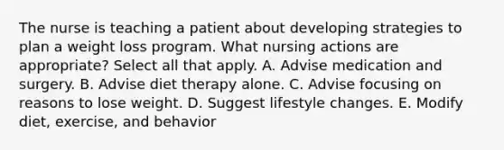 The nurse is teaching a patient about developing strategies to plan a weight loss program. What nursing actions are appropriate? Select all that apply. A. Advise medication and surgery. B. Advise diet therapy alone. C. Advise focusing on reasons to lose weight. D. Suggest lifestyle changes. E. Modify diet, exercise, and behavior