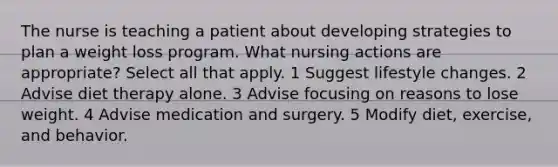 The nurse is teaching a patient about developing strategies to plan a weight loss program. What nursing actions are appropriate? Select all that apply. 1 Suggest lifestyle changes. 2 Advise diet therapy alone. 3 Advise focusing on reasons to lose weight. 4 Advise medication and surgery. 5 Modify diet, exercise, and behavior.