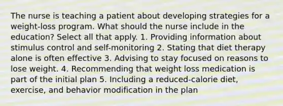 The nurse is teaching a patient about developing strategies for a weight-loss program. What should the nurse include in the education? Select all that apply. 1. Providing information about stimulus control and self-monitoring 2. Stating that diet therapy alone is often effective 3. Advising to stay focused on reasons to lose weight. 4. Recommending that weight loss medication is part of the initial plan 5. Including a reduced-calorie diet, exercise, and behavior modification in the plan