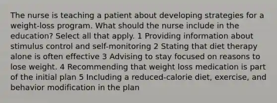 The nurse is teaching a patient about developing strategies for a weight-loss program. What should the nurse include in the education? Select all that apply. 1 Providing information about stimulus control and self-monitoring 2 Stating that diet therapy alone is often effective 3 Advising to stay focused on reasons to lose weight. 4 Recommending that weight loss medication is part of the initial plan 5 Including a reduced-calorie diet, exercise, and behavior modification in the plan