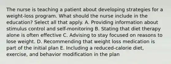 The nurse is teaching a patient about developing strategies for a weight-loss program. What should the nurse include in the education? Select all that apply. A. Providing information about stimulus control and self-monitoring B. Stating that diet therapy alone is often effective C. Advising to stay focused on reasons to lose weight. D. Recommending that weight loss medication is part of the initial plan E. Including a reduced-calorie diet, exercise, and behavior modification in the plan