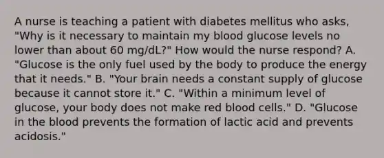 A nurse is teaching a patient with diabetes mellitus who asks, "Why is it necessary to maintain my blood glucose levels no lower than about 60 mg/dL?" How would the nurse respond? A. "Glucose is the only fuel used by the body to produce the energy that it needs." B. "Your brain needs a constant supply of glucose because it cannot store it." C. "Within a minimum level of glucose, your body does not make red blood cells." D. "Glucose in the blood prevents the formation of lactic acid and prevents acidosis."