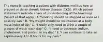 The nurse is teaching a patient with diabetes mellitus how to prevent or delay chronic kidney disease (CKD). Which patient statements indicate a lack of understanding of the teaching? (Select all that apply.) A "Smoking should be stopped as soon as I possibly can." B. "My weight should be maintained at a body mass index of 30." C. "I really only need to drink a couple of glasses of water each day." D. "I need to decrease sodium, cholesterol, and protein in my diet." E."I can continue to take an aspirin every 4 to 8 hours for my pain."