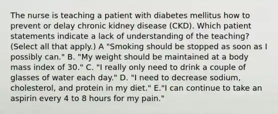 The nurse is teaching a patient with diabetes mellitus how to prevent or delay chronic kidney disease (CKD). Which patient statements indicate a lack of understanding of the teaching? (Select all that apply.) A "Smoking should be stopped as soon as I possibly can." B. "My weight should be maintained at a body mass index of 30." C. "I really only need to drink a couple of glasses of water each day." D. "I need to decrease sodium, cholesterol, and protein in my diet." E."I can continue to take an aspirin every 4 to 8 hours for my pain."