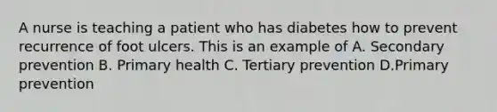 A nurse is teaching a patient who has diabetes how to prevent recurrence of foot ulcers. This is an example of A. Secondary prevention B. Primary health C. Tertiary prevention D.Primary prevention