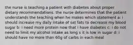 the nurse is teaching a patient with diabetes about proper dietary recommendations. the nurse determines that the patient understands the teaching when he makes which statement a: i should increase my daily intake of sat fats to decrease my blood sugar b: i need more protein now that i have diabetes c: i do not need to limit my alcohol intake as long s it is low in sugar d: i should have no more than 60g of carbs in each meal