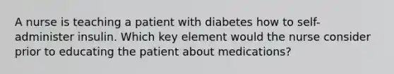 A nurse is teaching a patient with diabetes how to self-administer insulin. Which key element would the nurse consider prior to educating the patient about medications?