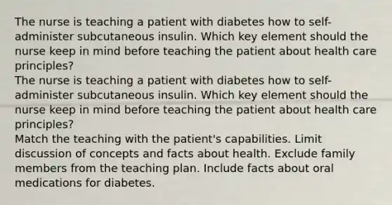 The nurse is teaching a patient with diabetes how to self-administer subcutaneous insulin. Which key element should the nurse keep in mind before teaching the patient about health care principles? The nurse is teaching a patient with diabetes how to self-administer subcutaneous insulin. Which key element should the nurse keep in mind before teaching the patient about health care principles? Match the teaching with the patient's capabilities. Limit discussion of concepts and facts about health. Exclude family members from the teaching plan. Include facts about oral medications for diabetes.