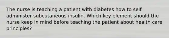 The nurse is teaching a patient with diabetes how to self-administer subcutaneous insulin. Which key element should the nurse keep in mind before teaching the patient about health care principles?