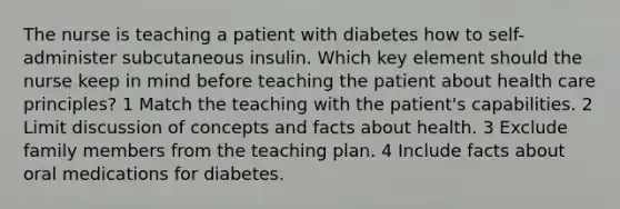 The nurse is teaching a patient with diabetes how to self-administer subcutaneous insulin. Which key element should the nurse keep in mind before teaching the patient about health care principles? 1 Match the teaching with the patient's capabilities. 2 Limit discussion of concepts and facts about health. 3 Exclude family members from the teaching plan. 4 Include facts about oral medications for diabetes.