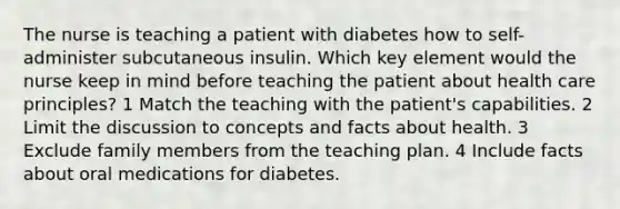 The nurse is teaching a patient with diabetes how to self-administer subcutaneous insulin. Which key element would the nurse keep in mind before teaching the patient about health care principles? 1 Match the teaching with the patient's capabilities. 2 Limit the discussion to concepts and facts about health. 3 Exclude family members from the teaching plan. 4 Include facts about oral medications for diabetes.