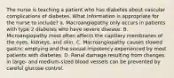 The nurse is teaching a patient who has diabetes about vascular complications of diabetes. What information is appropriate for the nurse to include? a. Macroangiopathy only occurs in patients with type 2 diabetes who have severe disease. B. Microangiopathy most often affects the capillary membranes of the eyes, kidneys, and skin. C. Macroangiopathy causes slowed gastric emptying and the sexual impotency experienced by most patients with diabetes. D. Renal damage resulting from changes in large- and medium-sized blood vessels can be prevented by careful glucose control.